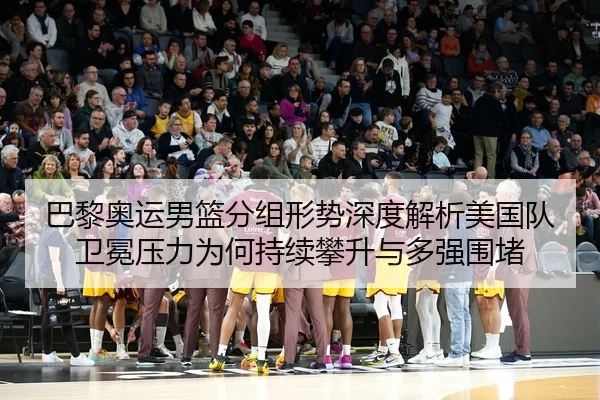 巴黎奥运男篮分组形势深度解析美国队卫冕压力为何持续攀升与多强围堵