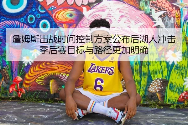 詹姆斯出战时间控制方案公布后湖人冲击季后赛目标与路径更加明确